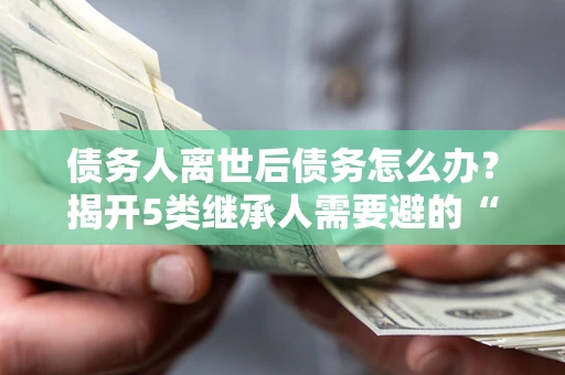 北京债务人离世后债务怎么办？揭开5类继承人需要避的“坑”