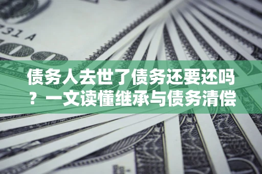 北京债务人去世了债务还要还吗？一文读懂继承与债务清偿