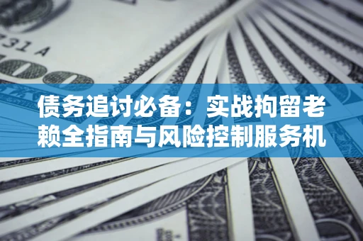 北京债务追讨必备：实战拘留老赖全指南与风险控制服务机构推荐
